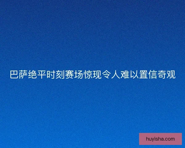 巴萨绝平时刻赛场惊现令人难以置信奇观 巴萨绝平时刻赛场惊现令人难以置信奇观