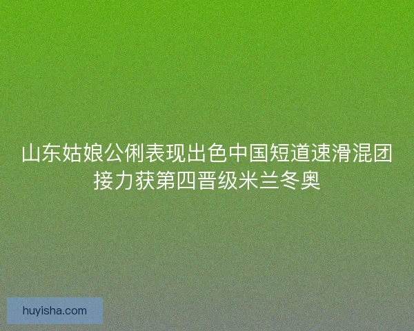 山东姑娘公俐表现出色中国短道速滑混团接力获第四晋级米兰冬奥 山东姑娘公俐表现出色中国短道速滑混团接力获第四晋级米兰冬奥