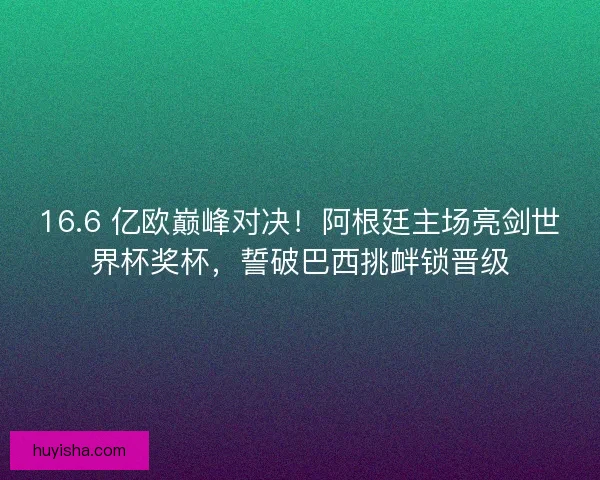 16.6 亿欧巅峰对决！阿根廷主场亮剑世界杯奖杯，誓破巴西挑衅锁晋级
