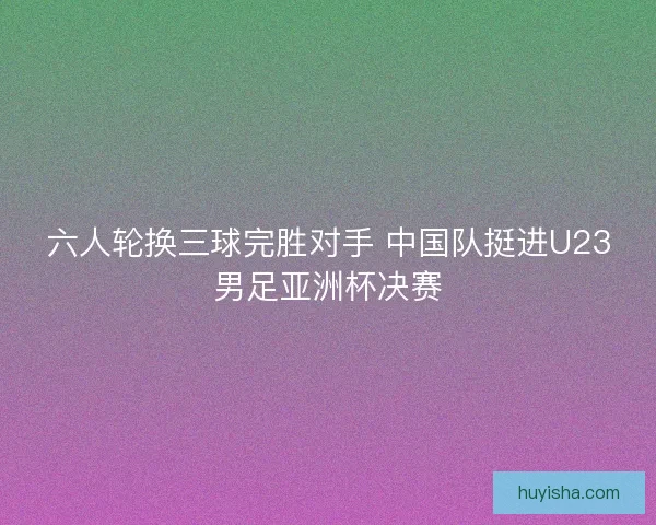 六人轮换三球完胜对手 中国队挺进U23男足亚洲杯决赛