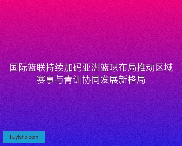 国际篮联持续加码亚洲篮球布局推动区域赛事与青训协同发展新格局