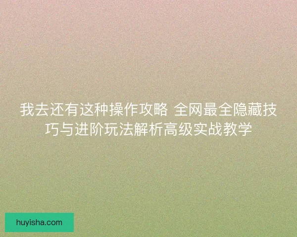 我去还有这种操作攻略 全网最全隐藏技巧与进阶玩法解析高级实战教学